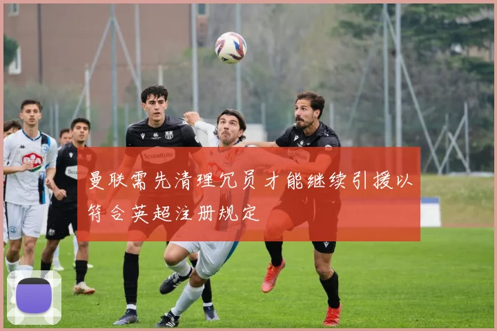 曼联需先清理冗员才能继续引援以符合英超注册规定