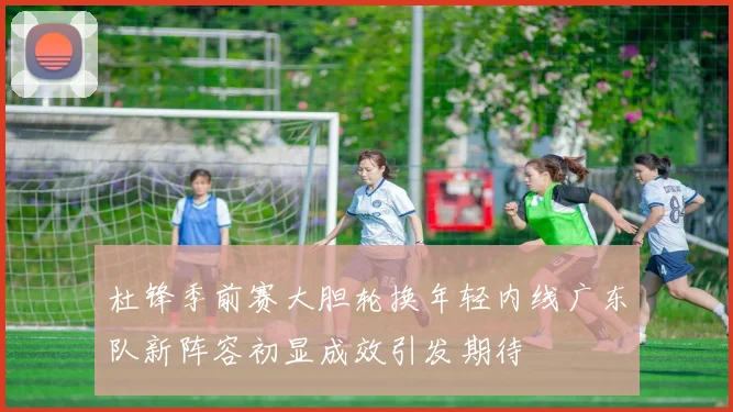 杜锋季前赛大胆轮换年轻内线广东队新阵容初显成效引发期待