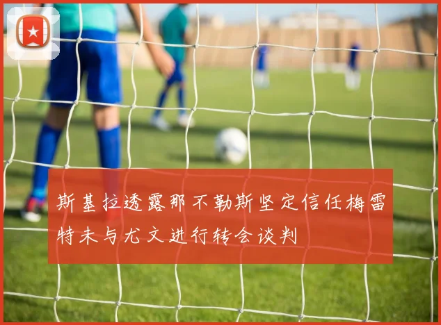 斯基拉透露那不勒斯坚定信任梅雷特未与尤文进行转会谈判
