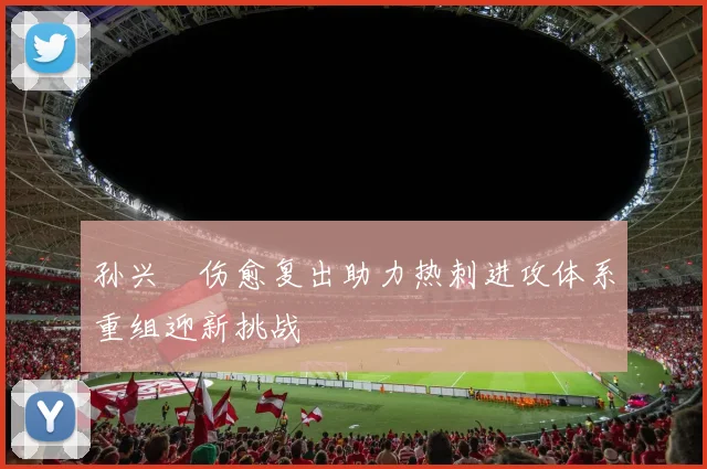 孙兴慜伤愈复出助力热刺进攻体系重组迎新挑战