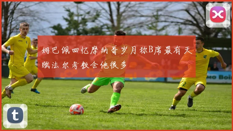 姆巴佩回忆摩纳哥岁月称B席最有天赋法尔考教会他很多