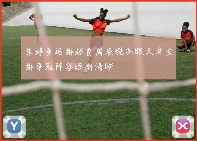 朱婷重返排超首周表现亮眼天津女排争冠阵容逐渐清晰