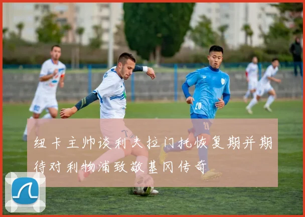 纽卡主帅谈利夫拉门托恢复期并期待对利物浦致敬基冈传奇