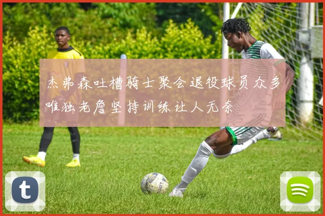 杰弗森吐槽骑士聚会退役球员众多唯独老詹坚持训练让人无奈