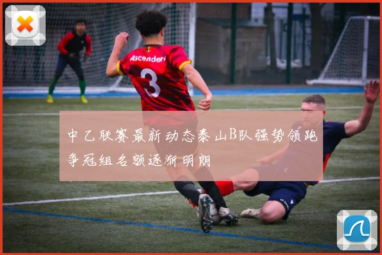 中乙联赛最新动态泰山B队强势领跑争冠组名额逐渐明朗