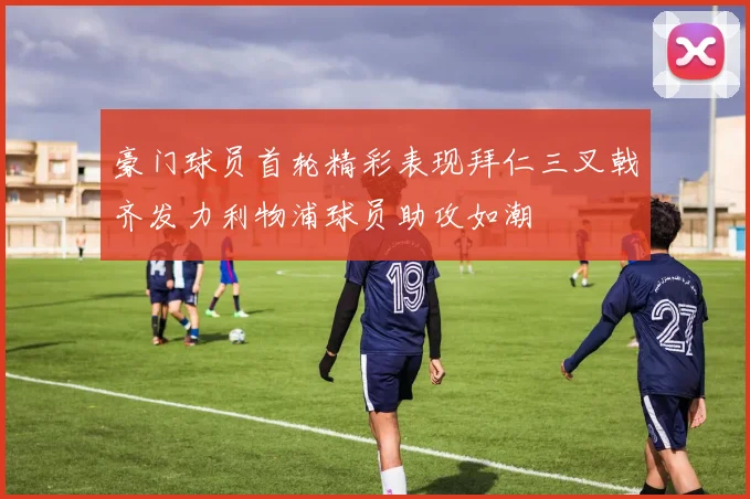 豪门球员首轮精彩表现拜仁三叉戟齐发力利物浦球员助攻如潮