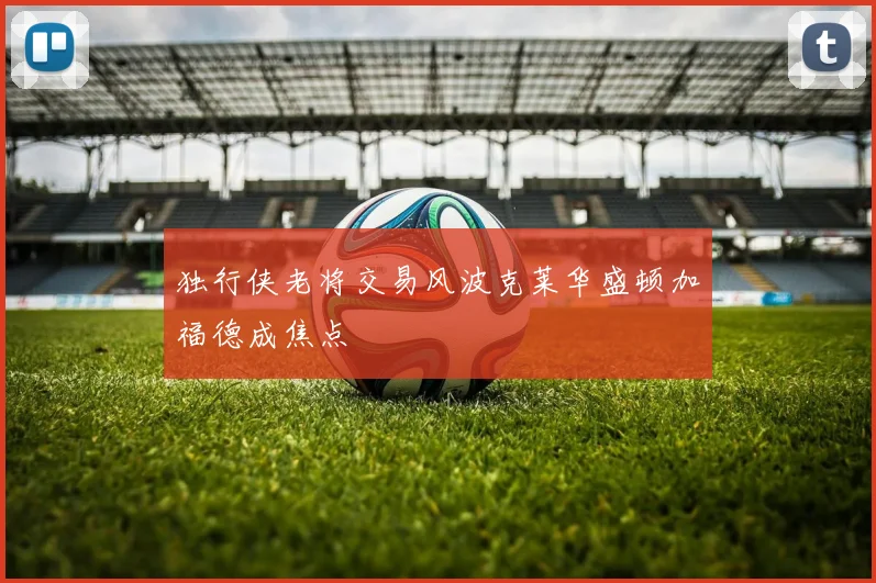 独行侠老将交易风波克莱华盛顿加福德成焦点