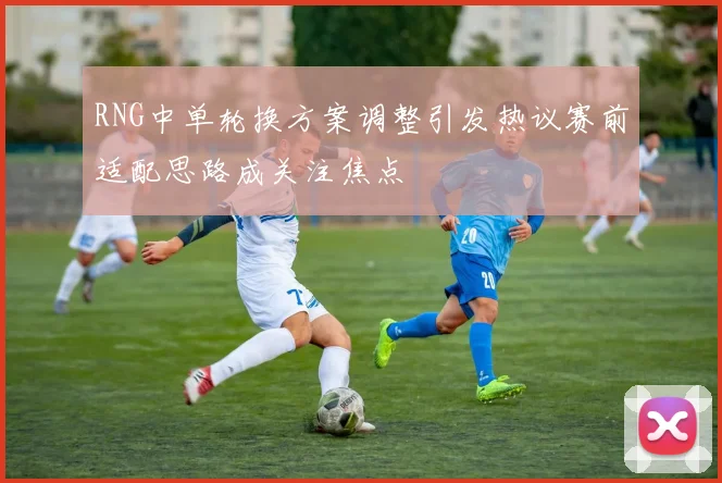 RNG中单轮换方案调整引发热议赛前适配思路成关注焦点