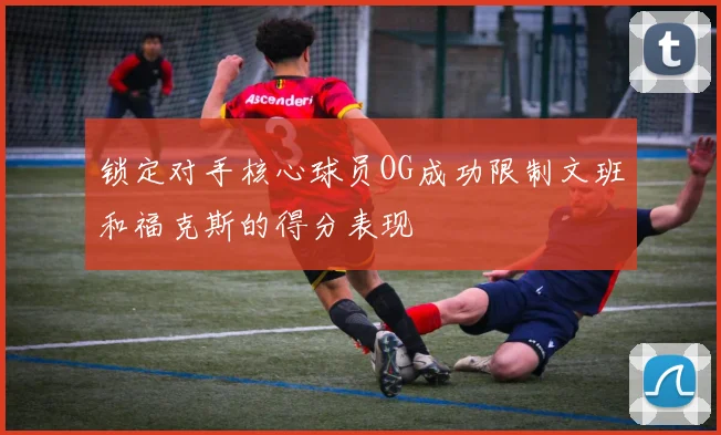 锁定对手核心球员OG成功限制文班和福克斯的得分表现