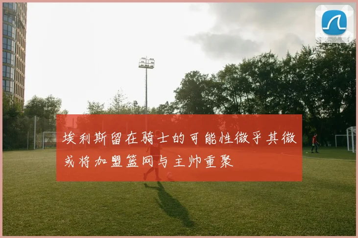 埃利斯留在骑士的可能性微乎其微或将加盟篮网与主帅重聚