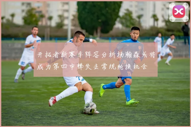 开拓者新赛季阵容分析杨瀚森或将成为第四中锋失去常规轮换机会