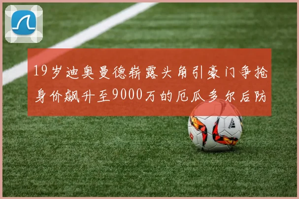 19岁迪奥曼德崭露头角引豪门争抢身价飙升至9000万的厄瓜多尔后防新星