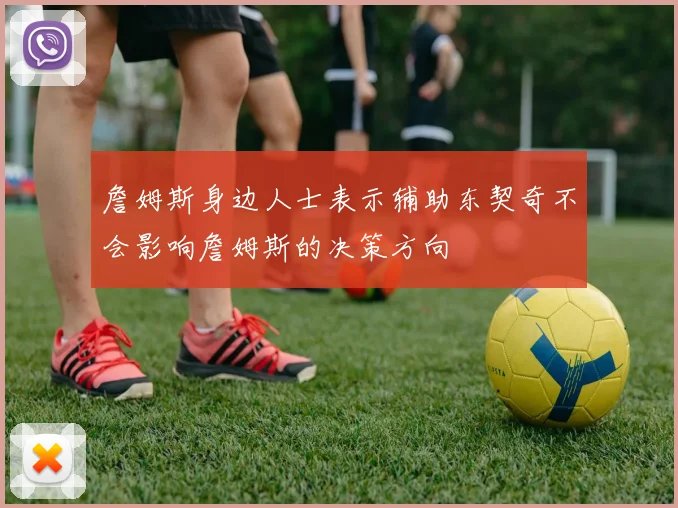 詹姆斯身边人士表示辅助东契奇不会影响詹姆斯的决策方向
